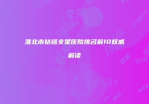 淮北市钴铬支架医院排名前10权威解读