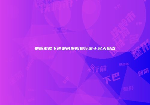 铁岭市隆下巴整形医院排行前十名大盘点