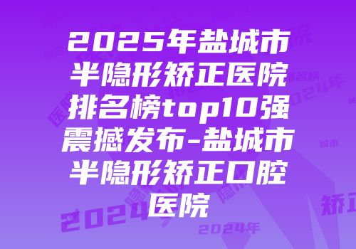 2025年盐城市半隐形矫正医院排名榜top10强震撼发布-盐城市半隐形矫正口腔医院
