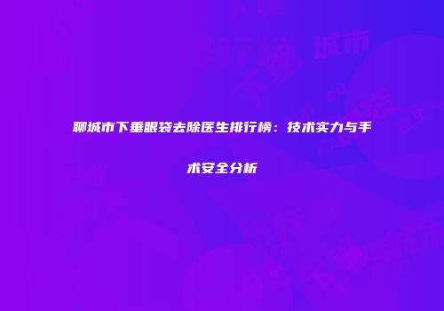 聊城市下垂眼袋去除医生排行榜：技术实力与手术安全分析