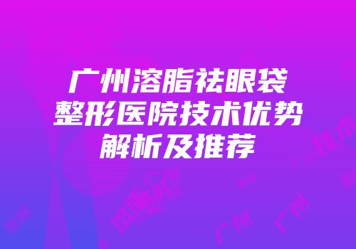 广州溶脂祛眼袋整形医院技术优势解析及推荐