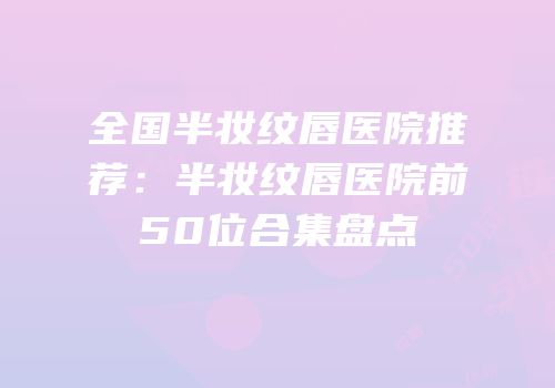 全国半妆纹唇医院推荐：半妆纹唇医院前50位合集盘点