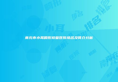 南充市小耳畸形修复医院排名及简介分析