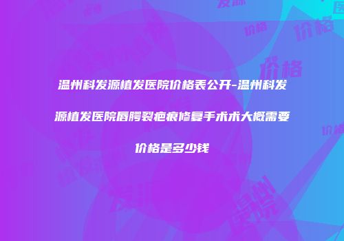 温州科发源植发医院价格表公开-温州科发源植发医院唇腭裂疤痕修复手术术大概需要价格是多少钱