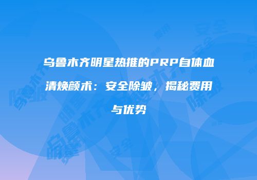 乌鲁木齐明星热推的PRP自体血清焕颜术：安全除皱，揭秘费用与优势