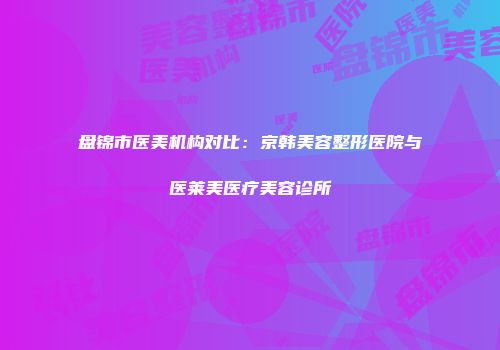 盘锦市医美机构对比：京韩美容整形医院与医莱美医疗美容诊所