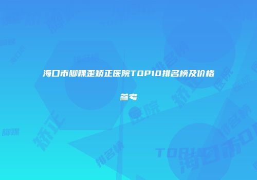 海口市脚踝歪矫正医院TOP10排名榜及价格参考