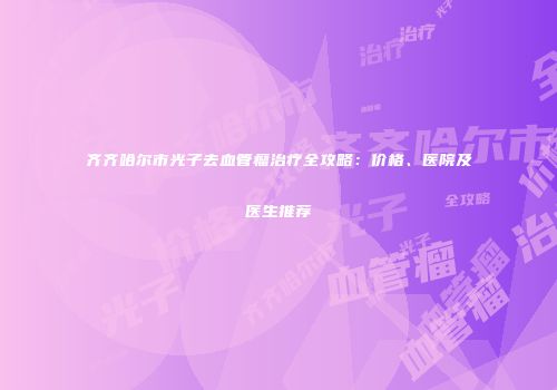 齐齐哈尔市光子去血管瘤治疗全攻略：价格、医院及医生推荐