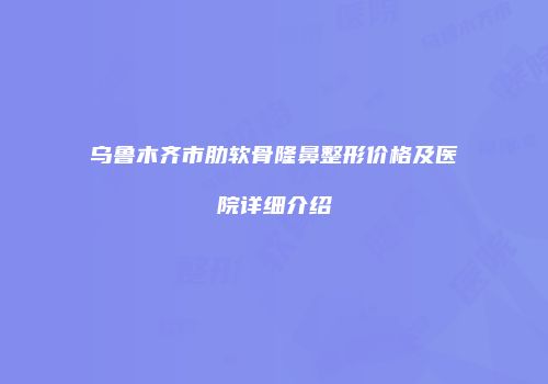 乌鲁木齐市肋软骨隆鼻整形价格及医院详细介绍