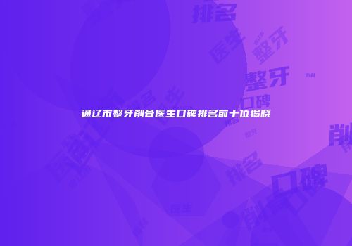 通辽市整牙削骨医生口碑排名前十位揭晓