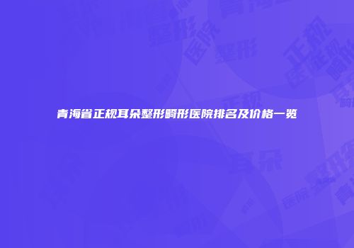 青海省正规耳朵整形畸形医院排名及价格一览