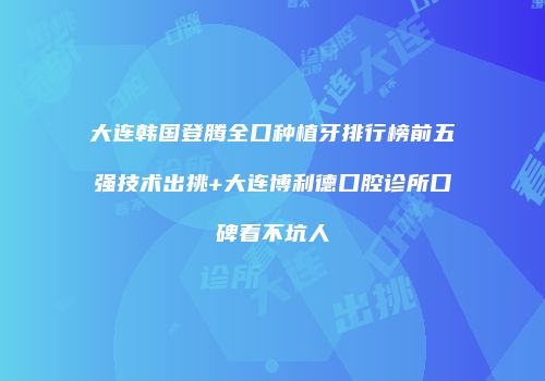 大连韩国登腾全口种植牙排行榜前五强技术出挑+大连博利德口腔诊所口碑看不坑人