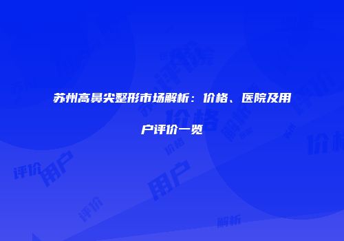 苏州高鼻尖整形市场解析：价格、医院及用户评价一览
