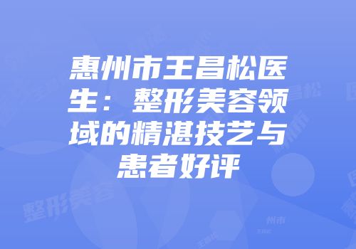 惠州市王昌松医生：整形美容领域的精湛技艺与患者好评