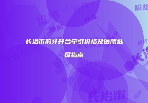 长治市前牙开合牵引价格及医院选择指南