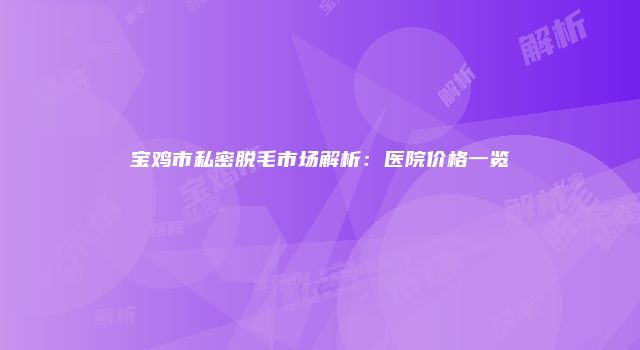 宝鸡市私密脱毛市场解析：医院价格一览