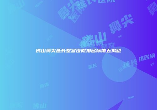 佛山鼻尖延长整容医院排名榜前五揭晓