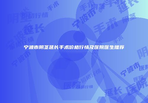 宁波市阴茎延长手术价格行情及医院医生推荐