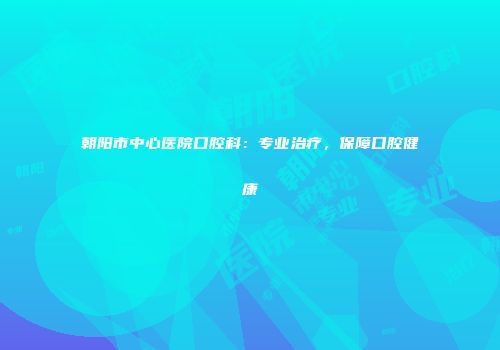 朝阳市中心医院口腔科：专业治疗，保障口腔健康