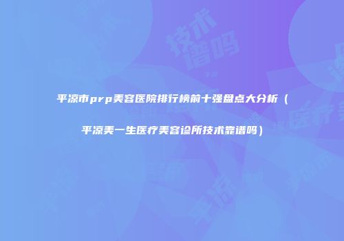 平凉市prp美容医院排行榜前十强盘点大分析（平凉美一生医疗美容诊所技术靠谱吗）