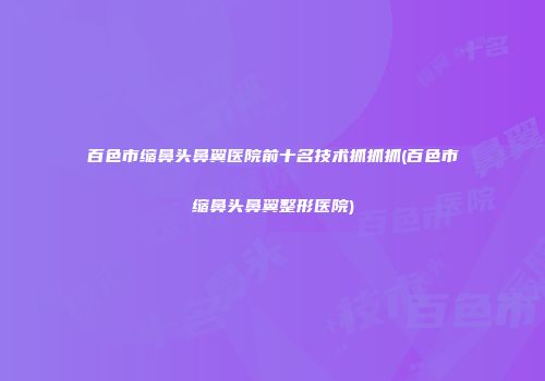 百色市缩鼻头鼻翼医院前十名技术抓抓抓(百色市缩鼻头鼻翼整形医院)