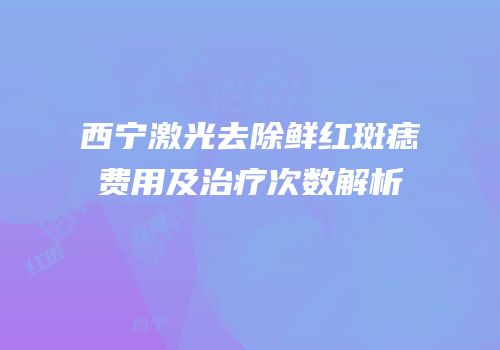 西宁激光去除鲜红斑痣费用及治疗次数解析