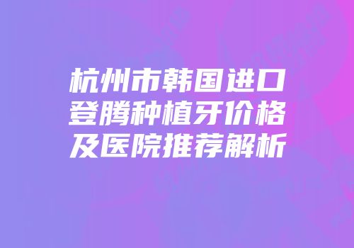 杭州市韩国进口登腾种植牙价格及医院推荐解析