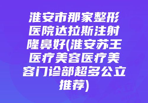 淮安市那家整形医院达拉斯注射隆鼻好(淮安苏王医疗美容医疗美容门诊部超多公立推荐)