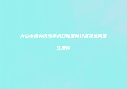 六安市根尖切除手术口腔医院排名及优秀医生推荐