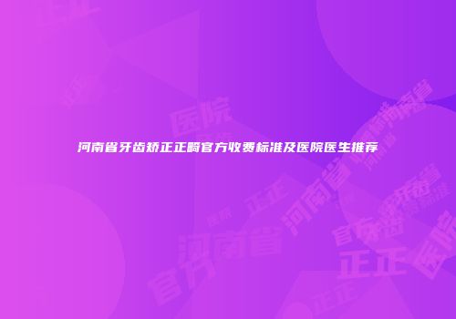 河南省牙齿矫正正畸官方收费标准及医院医生推荐