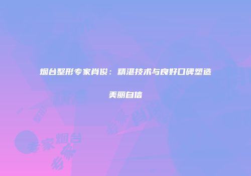烟台整形专家肖俊：精湛技术与良好口碑塑造美丽自信