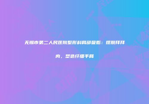 无锡市第二人民医院整形科臂部吸脂：摆脱拜拜肉，塑造纤细手臂
