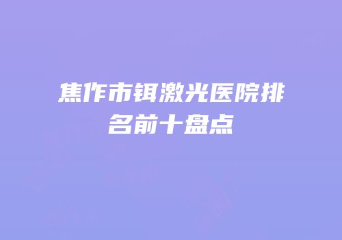 焦作市铒激光医院排名前十盘点