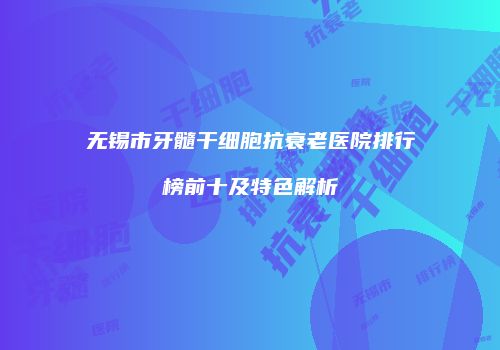 无锡市牙髓干细胞抗衰老医院排行榜前十及特色解析