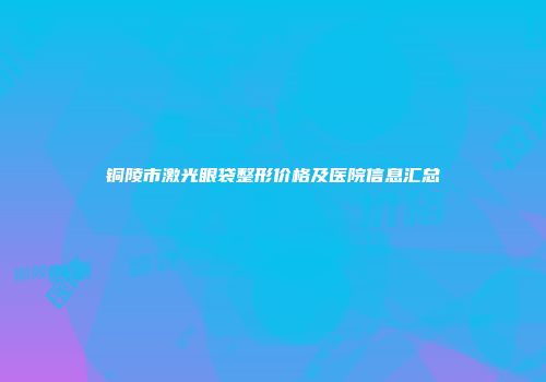 铜陵市激光眼袋整形价格及医院信息汇总