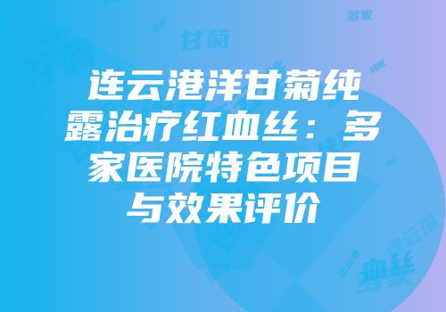 连云港洋甘菊纯露治疗红血丝：多家医院特色项目与效果评价