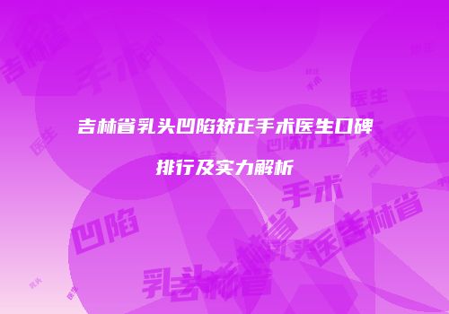 吉林省乳头凹陷矫正手术医生口碑排行及实力解析