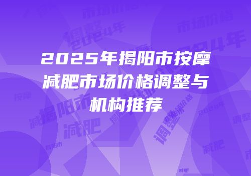 2025年揭阳市按摩减肥市场价格调整与机构推荐