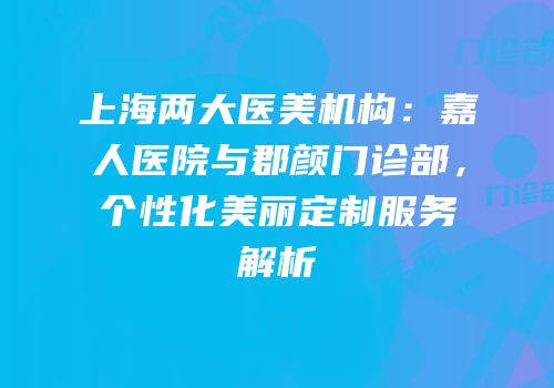 上海两大医美机构：嘉人医院与郡颜门诊部，个性化美丽定制服务解析