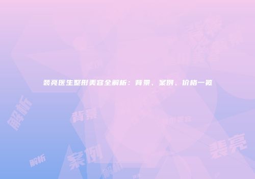 裴亮医生整形美容全解析：背景、案例、价格一览