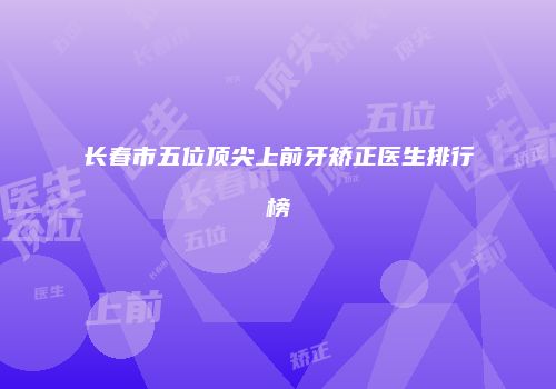 长春市五位顶尖上前牙矫正医生排行榜