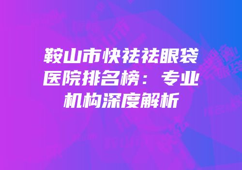 鞍山市快祛祛眼袋医院排名榜：专业机构深度解析