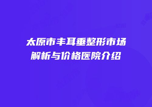 太原市丰耳垂整形市场解析与价格医院介绍