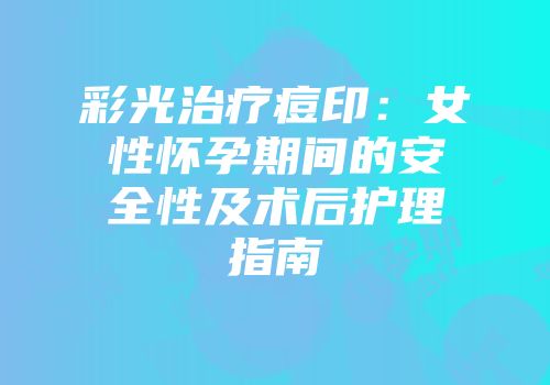 彩光治疗痘印：女性怀孕期间的安全性及术后护理指南