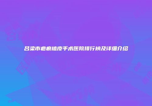 吕梁市疤痕植皮手术医院排行榜及详细介绍
