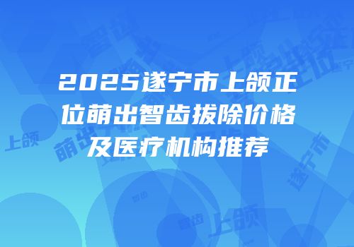 2025遂宁市上颌正位萌出智齿拔除价格及医疗机构推荐