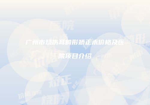 广州市烧伤耳畸形矫正术价格及医院项目介绍