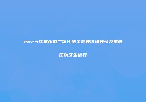 2025年常州市二氧化锆全瓷牙价格行情及整形医院医生推荐