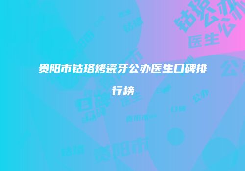 贵阳市钴珞烤瓷牙公办医生口碑排行榜