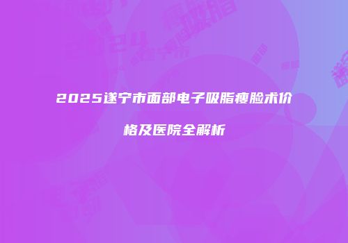 2025遂宁市面部电子吸脂瘦脸术价格及医院全解析
